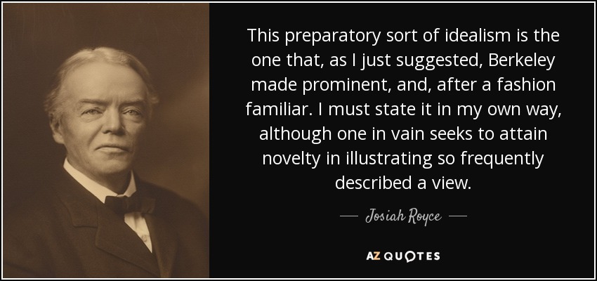 This preparatory sort of idealism is the one that, as I just suggested, Berkeley made prominent, and, after a fashion familiar. I must state it in my own way, although one in vain seeks to attain novelty in illustrating so frequently described a view. - Josiah Royce