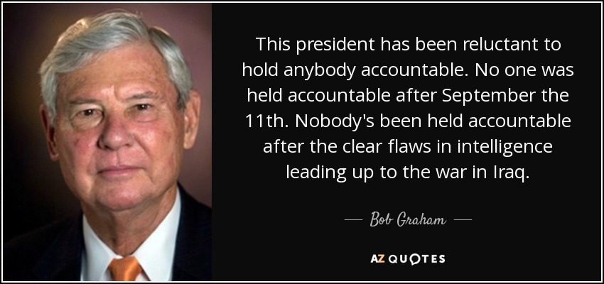 This president has been reluctant to hold anybody accountable. No one was held accountable after September the 11th. Nobody's been held accountable after the clear flaws in intelligence leading up to the war in Iraq. - Bob Graham