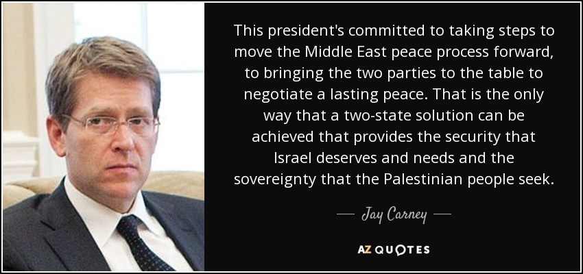 This president's committed to taking steps to move the Middle East peace process forward, to bringing the two parties to the table to negotiate a lasting peace. That is the only way that a two-state solution can be achieved that provides the security that Israel deserves and needs and the sovereignty that the Palestinian people seek. - Jay Carney