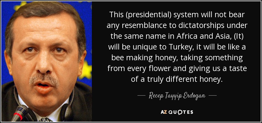 This (presidential) system will not bear any resemblance to dictatorships under the same name in Africa and Asia, (It) will be unique to Turkey, it will be like a bee making honey, taking something from every flower and giving us a taste of a truly different honey. - Recep Tayyip Erdogan
