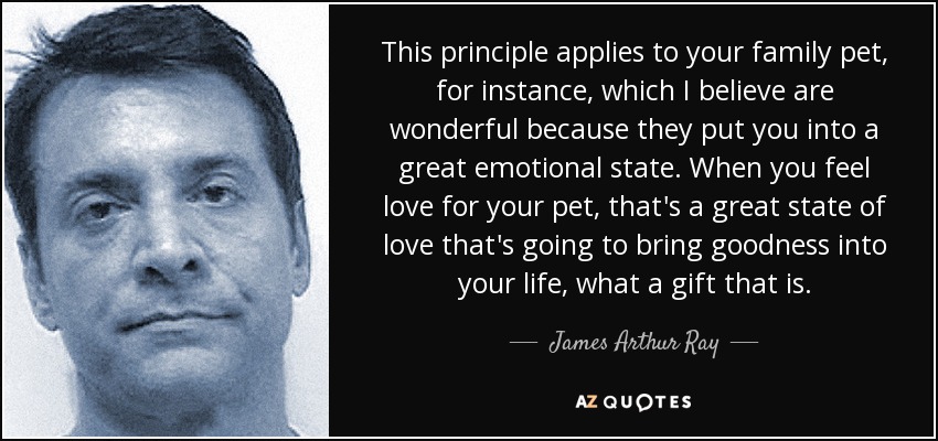 This principle applies to your family pet, for instance, which I believe are wonderful because they put you into a great emotional state. When you feel love for your pet, that's a great state of love that's going to bring goodness into your life, what a gift that is. - James Arthur Ray