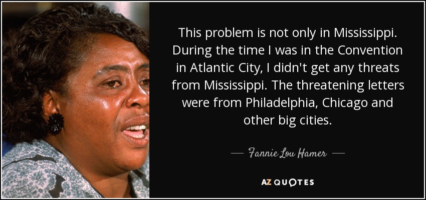 This problem is not only in Mississippi. During the time I was in the Convention in Atlantic City, I didn't get any threats from Mississippi. The threatening letters were from Philadelphia, Chicago and other big cities. - Fannie Lou Hamer