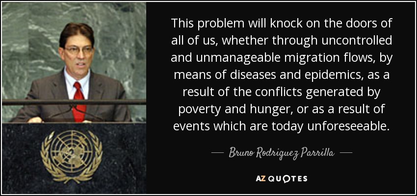 This problem will knock on the doors of all of us, whether through uncontrolled and unmanageable migration flows, by means of diseases and epidemics, as a result of the conflicts generated by poverty and hunger, or as a result of events which are today unforeseeable. - Bruno Rodriguez Parrilla