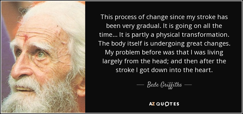 This process of change since my stroke has been very gradual. It is going on all the time... It is partly a physical transformation. The body itself is undergoing great changes. My problem before was that I was living largely from the head; and then after the stroke I got down into the heart. - Bede Griffiths