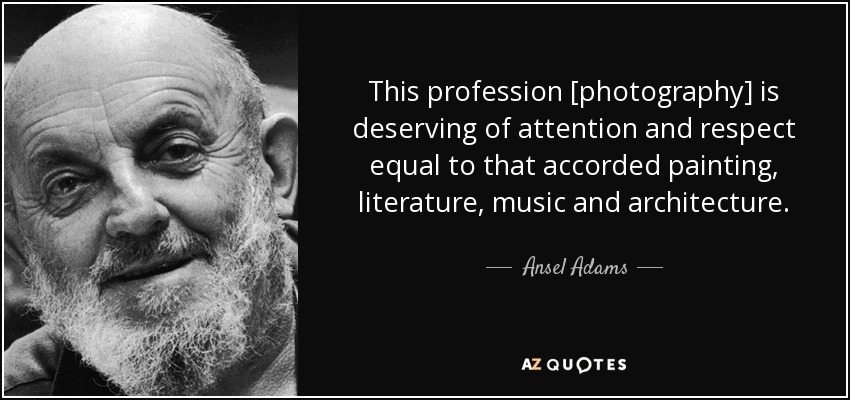 This profession [photography] is deserving of attention and respect equal to that accorded painting, literature, music and architecture. - Ansel Adams