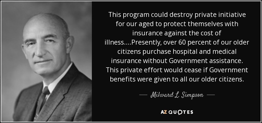 This program could destroy private initiative for our aged to protect themselves with insurance against the cost of illness....Presently, over 60 percent of our older citizens purchase hospital and medical insurance without Government assistance. This private effort would cease if Government benefits were given to all our older citizens. - Milward L. Simpson