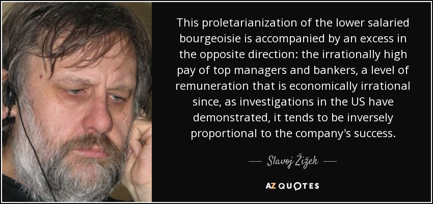 This proletarianization of the lower salaried bourgeoisie is accompanied by an excess in the opposite direction: the irrationally high pay of top managers and bankers, a level of remuneration that is economically irrational since, as investigations in the US have demonstrated, it tends to be inversely proportional to the company's success. - Slavoj Žižek