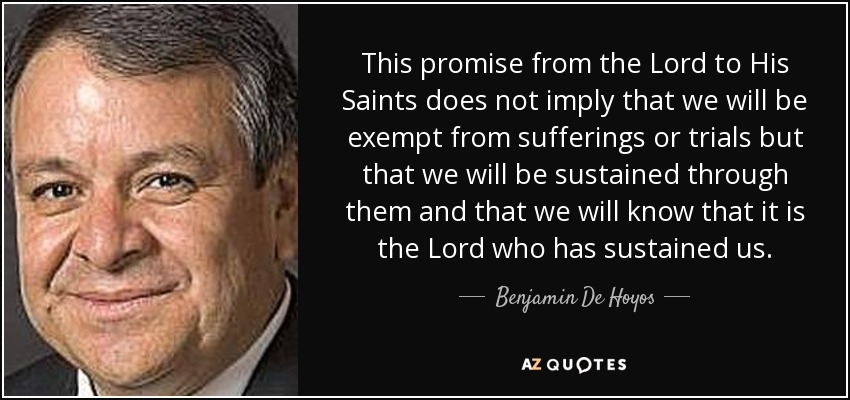 This promise from the Lord to His Saints does not imply that we will be exempt from sufferings or trials but that we will be sustained through them and that we will know that it is the Lord who has sustained us. - Benjamin De Hoyos