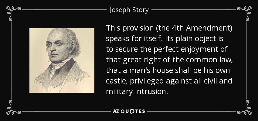 This provision (the 4th Amendment) speaks for itself. Its plain object is to secure the perfect enjoyment of that great right of the common law, that a man's house shall be his own castle, privileged against all civil and military intrusion. - Joseph Story