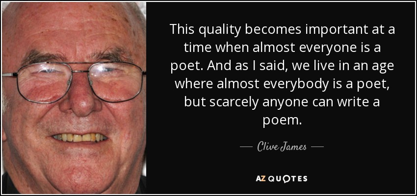 This quality becomes important at a time when almost everyone is a poet. And as I said, we live in an age where almost everybody is a poet, but scarcely anyone can write a poem. - Clive James