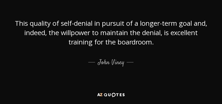 This quality of self-denial in pursuit of a longer-term goal and, indeed, the willpower to maintain the denial, is excellent training for the boardroom. - John Viney