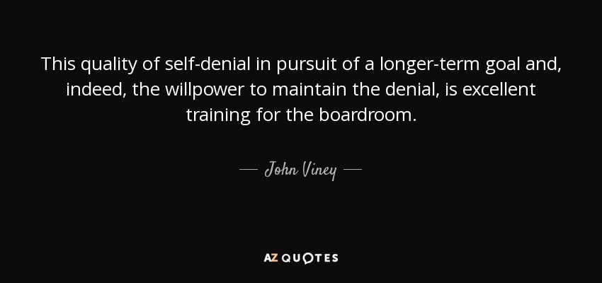 This quality of self-denial in pursuit of a longer-term goal and, indeed, the willpower to maintain the denial, is excellent training for the boardroom. - John Viney