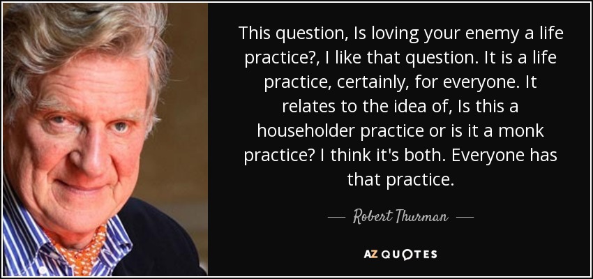 This question, Is loving your enemy a life practice?, I like that question. It is a life practice, certainly, for everyone. It relates to the idea of, Is this a householder practice or is it a monk practice? I think it's both. Everyone has that practice. - Robert Thurman