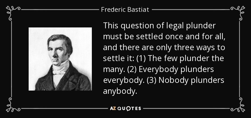 This question of legal plunder must be settled once and for all, and there are only three ways to settle it: (1) The few plunder the many. (2) Everybody plunders everybody. (3) Nobody plunders anybody. - Frederic Bastiat
