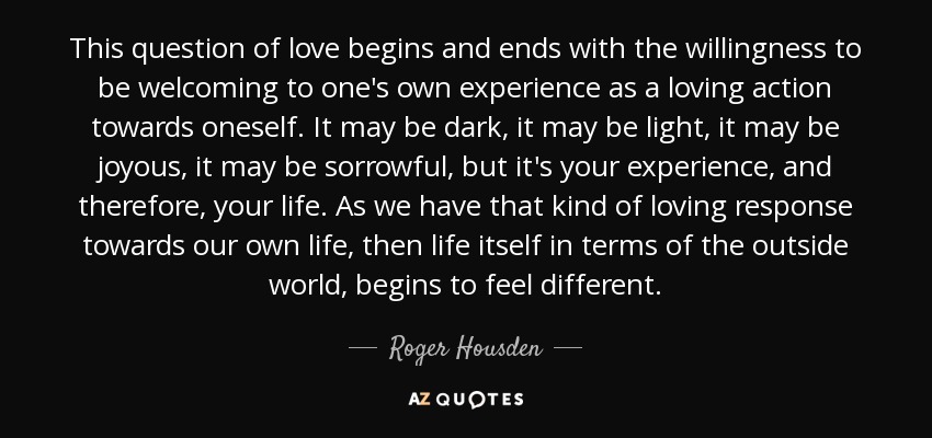 This question of love begins and ends with the willingness to be welcoming to one's own experience as a loving action towards oneself. It may be dark, it may be light, it may be joyous, it may be sorrowful, but it's your experience, and therefore, your life. As we have that kind of loving response towards our own life, then life itself in terms of the outside world, begins to feel different. - Roger Housden