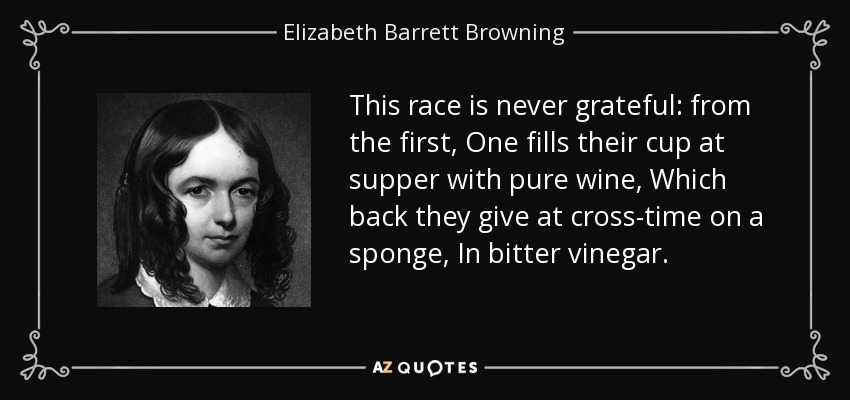 This race is never grateful: from the first, One fills their cup at supper with pure wine, Which back they give at cross-time on a sponge, In bitter vinegar. - Elizabeth Barrett Browning
