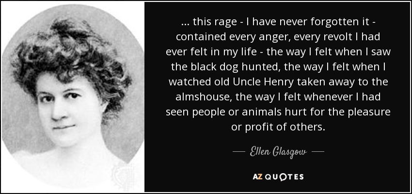 . . . this rage - I have never forgotten it - contained every anger, every revolt I had ever felt in my life - the way I felt when I saw the black dog hunted, the way I felt when I watched old Uncle Henry taken away to the almshouse, the way I felt whenever I had seen people or animals hurt for the pleasure or profit of others. - Ellen Glasgow