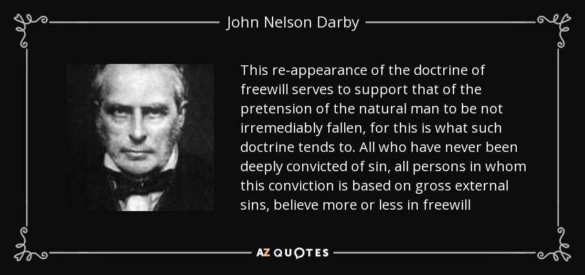 This re-appearance of the doctrine of freewill serves to support that of the pretension of the natural man to be not irremediably fallen, for this is what such doctrine tends to. All who have never been deeply convicted of sin, all persons in whom this conviction is based on gross external sins, believe more or less in freewill - John Nelson Darby