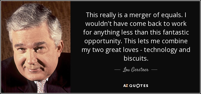This really is a merger of equals. I wouldn't have come back to work for anything less than this fantastic opportunity. This lets me combine my two great loves - technology and biscuits. - Lou Gerstner
