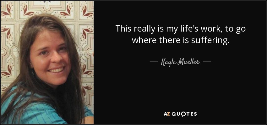 This really is my life's work, to go where there is suffering. - Kayla Mueller