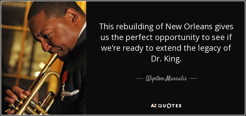 This rebuilding of New Orleans gives us the perfect opportunity to see if we're ready to extend the legacy of Dr. King. - Wynton Marsalis
