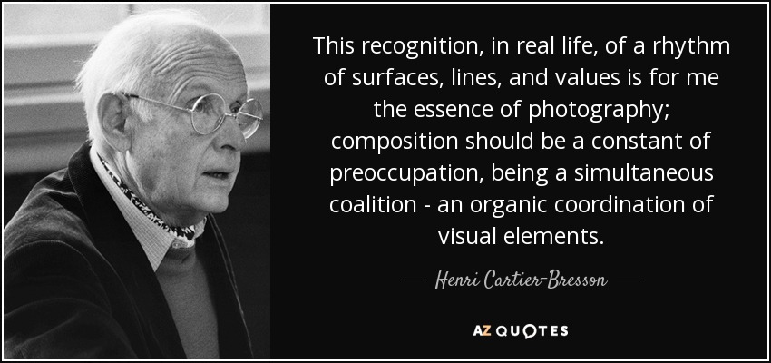 This recognition, in real life, of a rhythm of surfaces, lines, and values is for me the essence of photography; composition should be a constant of preoccupation, being a simultaneous coalition - an organic coordination of visual elements. - Henri Cartier-Bresson