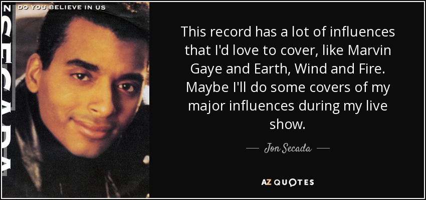 This record has a lot of influences that I'd love to cover, like Marvin Gaye and Earth, Wind and Fire. Maybe I'll do some covers of my major influences during my live show. - Jon Secada