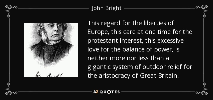 This regard for the liberties of Europe, this care at one time for the protestant interest, this excessive love for the balance of power, is neither more nor less than a gigantic system of outdoor relief for the aristocracy of Great Britain. - John Bright