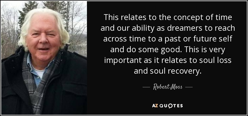 This relates to the concept of time and our ability as dreamers to reach across time to a past or future self and do some good. This is very important as it relates to soul loss and soul recovery. - Robert Moss