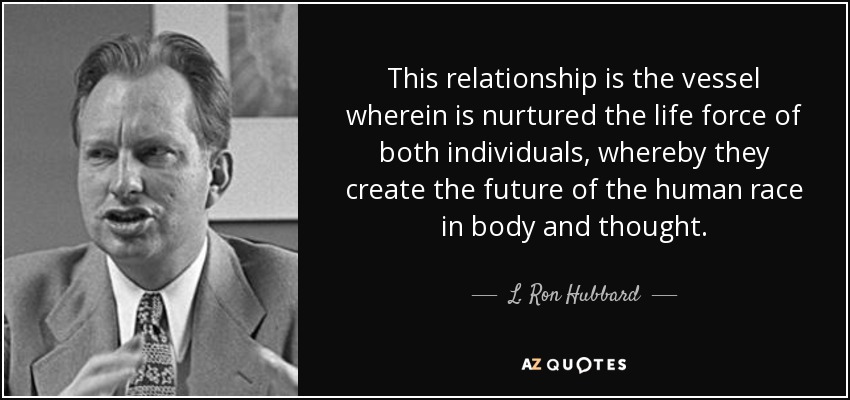 This relationship is the vessel wherein is nurtured the life force of both individuals, whereby they create the future of the human race in body and thought. - L. Ron Hubbard