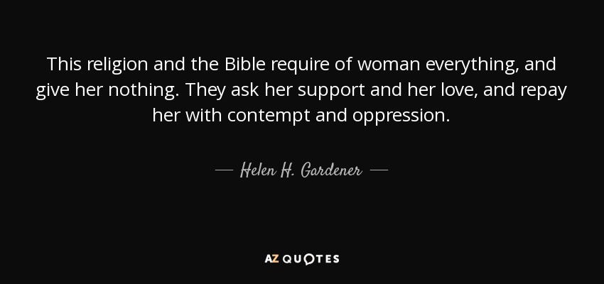 This religion and the Bible require of woman everything, and give her nothing. They ask her support and her love, and repay her with contempt and oppression. - Helen H. Gardener