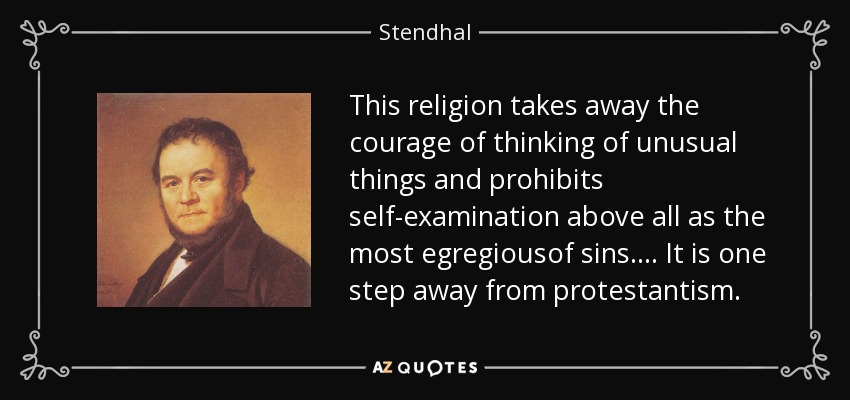 This religion takes away the courage of thinking of unusual things and prohibits self-examination above all as the most egregiousof sins.... It is one step away from protestantism. - Stendhal