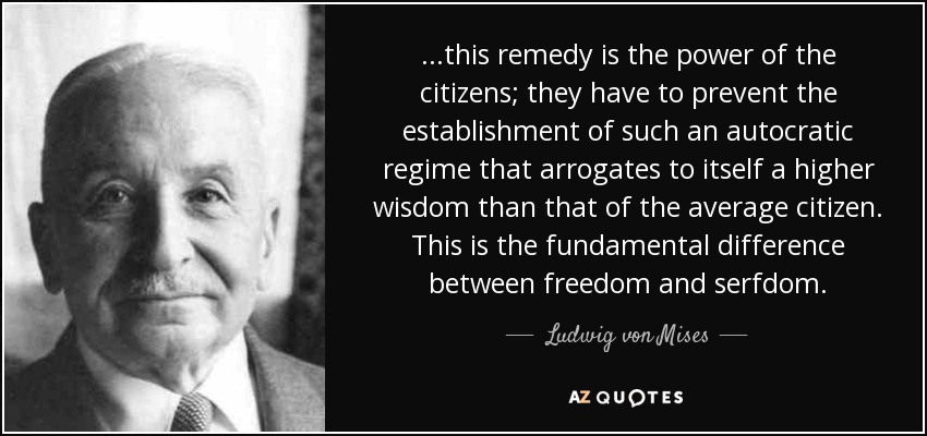 ...this remedy is the power of the citizens; they have to prevent the establishment of such an autocratic regime that arrogates to itself a higher wisdom than that of the average citizen. This is the fundamental difference between freedom and serfdom. - Ludwig von Mises