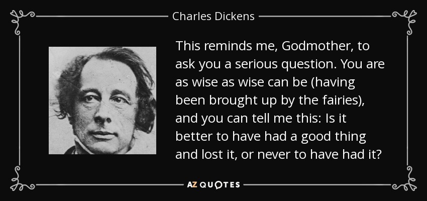 This reminds me, Godmother, to ask you a serious question. You are as wise as wise can be (having been brought up by the fairies), and you can tell me this: Is it better to have had a good thing and lost it, or never to have had it? - Charles Dickens