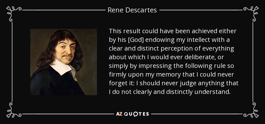 This result could have been achieved either by his [God] endowing my intellect with a clear and distinct perception of everything about which I would ever deliberate, or simply by impressing the following rule so firmly upon my memory that I could never forget it: I should never judge anything that I do not clearly and distinctly understand. - Rene Descartes