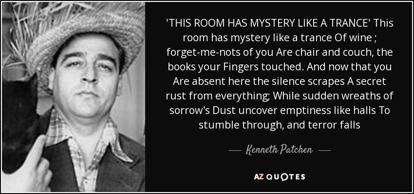 'THIS ROOM HAS MYSTERY LIKE A TRANCE' This room has mystery like a trance Of wine ; forget-me-nots of you Are chair and couch, the books your Fingers touched. And now that you Are absent here the silence scrapes A secret rust from everything; While sudden wreaths of sorrow's Dust uncover emptiness like halls To stumble through, and terror falls - Kenneth Patchen