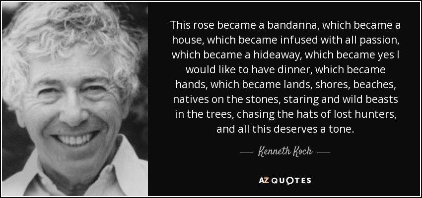 This rose became a bandanna, which became a house, which became infused with all passion, which became a hideaway, which became yes I would like to have dinner, which became hands, which became lands, shores, beaches, natives on the stones, staring and wild beasts in the trees, chasing the hats of lost hunters, and all this deserves a tone. - Kenneth Koch