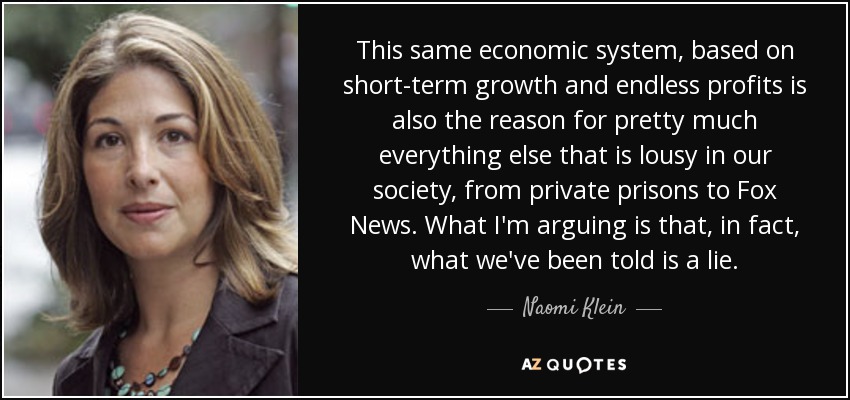This same economic system, based on short-term growth and endless profits is also the reason for pretty much everything else that is lousy in our society, from private prisons to Fox News. What I'm arguing is that, in fact, what we've been told is a lie. - Naomi Klein