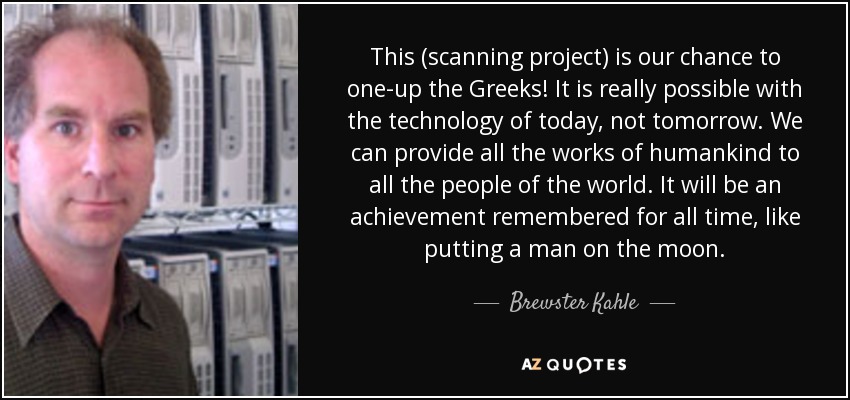 This (scanning project) is our chance to one-up the Greeks! It is really possible with the technology of today, not tomorrow. We can provide all the works of humankind to all the people of the world. It will be an achievement remembered for all time, like putting a man on the moon. - Brewster Kahle
