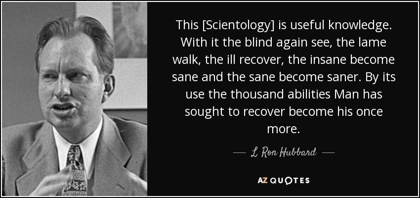 This [Scientology] is useful knowledge. With it the blind again see, the lame walk, the ill recover, the insane become sane and the sane become saner. By its use the thousand abilities Man has sought to recover become his once more. - L. Ron Hubbard