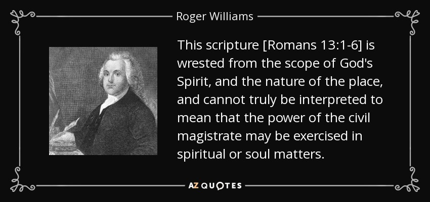 This scripture [Romans 13:1-6] is wrested from the scope of God's Spirit, and the nature of the place, and cannot truly be interpreted to mean that the power of the civil magistrate may be exercised in spiritual or soul matters. - Roger Williams