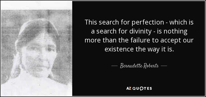This search for perfection - which is a search for divinity - is nothing more than the failure to accept our existence the way it is. - Bernadette Roberts