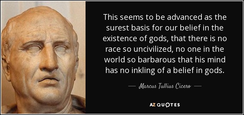 This seems to be advanced as the surest basis for our belief in the existence of gods, that there is no race so uncivilized, no one in the world so barbarous that his mind has no inkling of a belief in gods. - Marcus Tullius Cicero