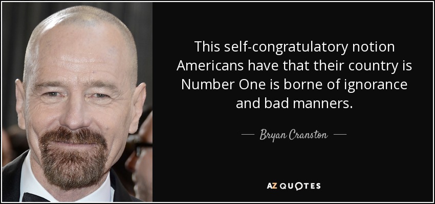 This self-congratulatory notion Americans have that their country is Number One is borne of ignorance and bad manners. - Bryan Cranston