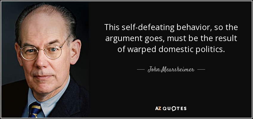 This self-defeating behavior, so the argument goes, must be the result of warped domestic politics. - John Mearsheimer