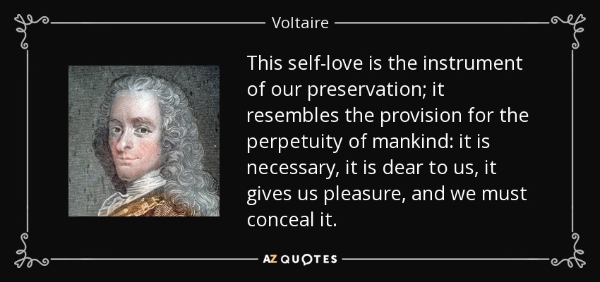 This self-love is the instrument of our preservation; it resembles the provision for the perpetuity of mankind: it is necessary, it is dear to us, it gives us pleasure, and we must conceal it. - Voltaire