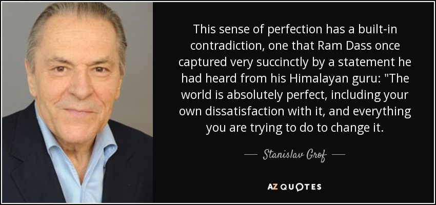 This sense of perfection has a built-in contradiction, one that Ram Dass once captured very succinctly by a statement he had heard from his Himalayan guru: 