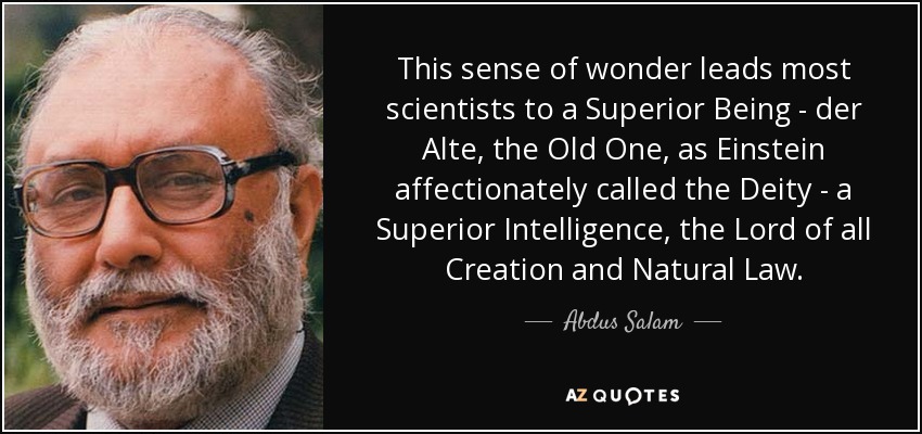 This sense of wonder leads most scientists to a Superior Being - der Alte, the Old One, as Einstein affectionately called the Deity - a Superior Intelligence, the Lord of all Creation and Natural Law. - Abdus Salam