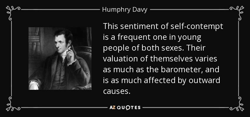 This sentiment of self-contempt is a frequent one in young people of both sexes. Their valuation of themselves varies as much as the barometer, and is as much affected by outward causes. - Humphry Davy