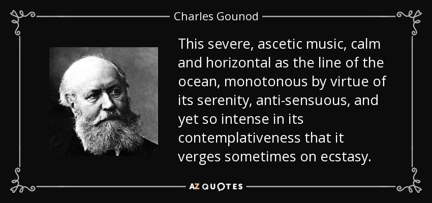 This severe, ascetic music, calm and horizontal as the line of the ocean, monotonous by virtue of its serenity, anti-sensuous, and yet so intense in its contemplativeness that it verges sometimes on ecstasy. - Charles Gounod